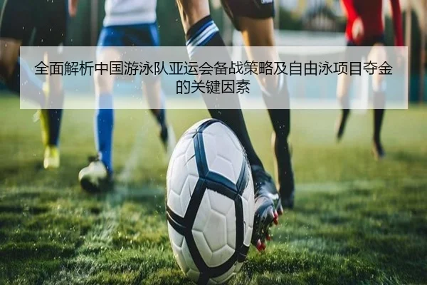 全面解析中国游泳队亚运会备战策略及自由泳项目夺金的关键因素